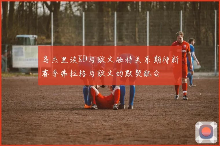 乌杰里谈KD与欧文独特关系期待新赛季弗拉格与欧文的默契配合