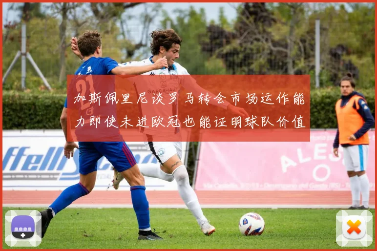 加斯佩里尼谈罗马转会市场运作能力即使未进欧冠也能证明球队价值