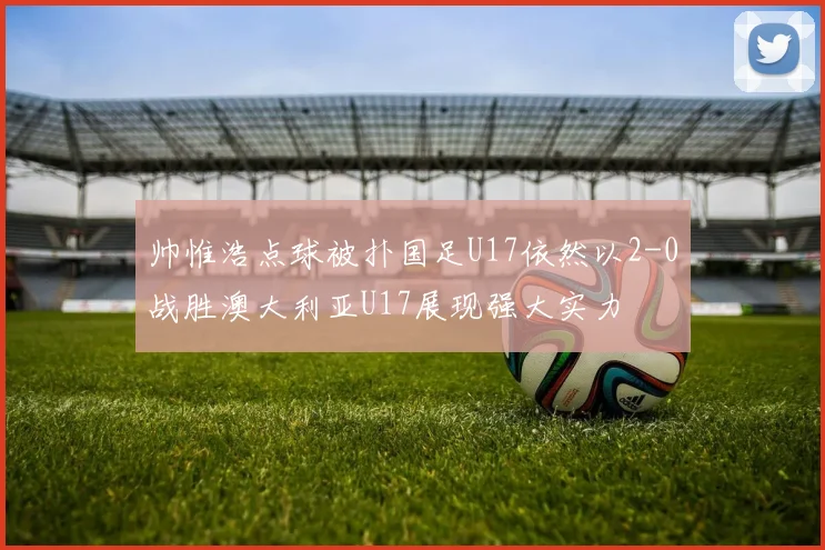 帅惟浩点球被扑国足U17依然以2-0战胜澳大利亚U17展现强大实力