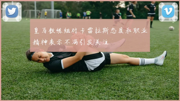 皇马教练组对卡雷拉斯态度和职业精神表示不满引发关注