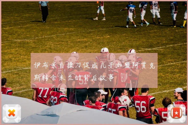 伊布亲自操刀促成儿子加盟阿贾克斯转会米兰的背后故事