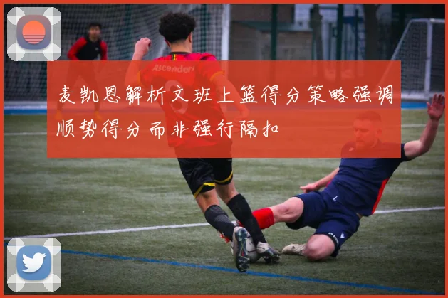 麦凯恩解析文班上篮得分策略强调顺势得分而非强行隔扣