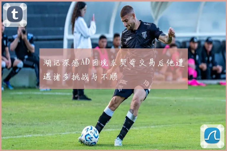 湖记深感AD困境东契奇交易后他遭遇诸多挑战与不顺