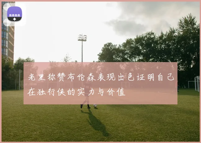 老里称赞布伦森表现出色证明自己在独行侠的实力与价值