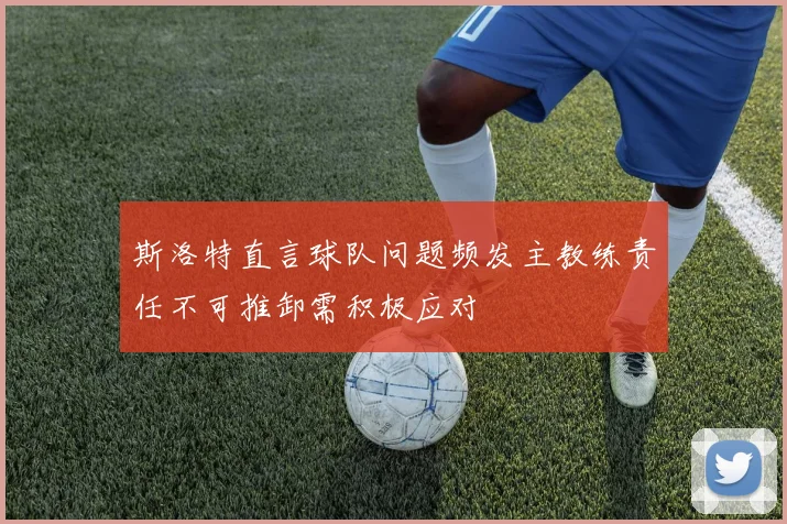 斯洛特直言球队问题频发主教练责任不可推卸需积极应对