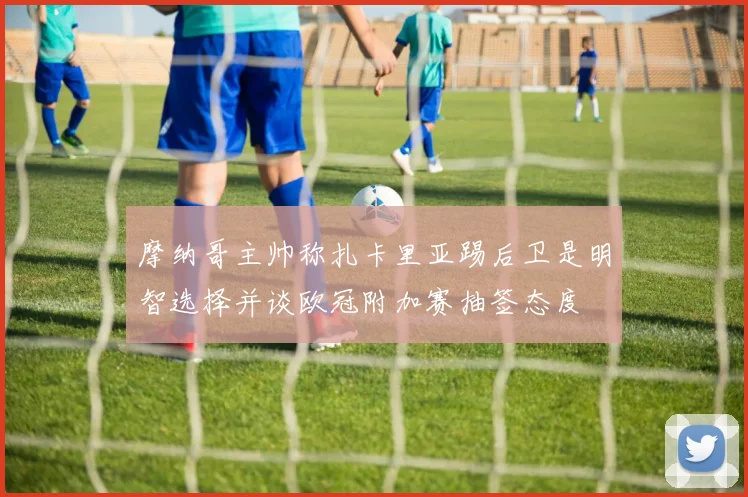 摩纳哥主帅称扎卡里亚踢后卫是明智选择并谈欧冠附加赛抽签态度