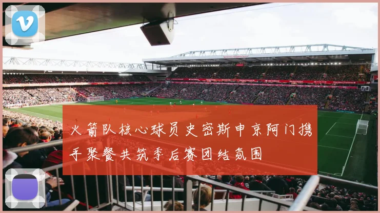 火箭队核心球员史密斯申京阿门携手聚餐共筑季后赛团结氛围