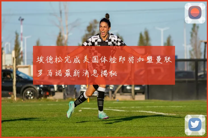 埃德松完成美国体检即将加盟曼联罗马诺最新消息揭秘
