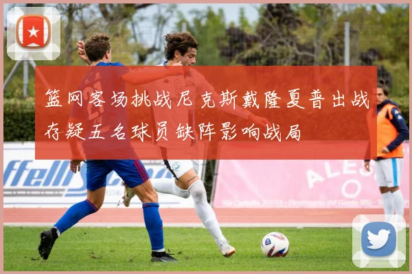 篮网客场挑战尼克斯戴隆夏普出战存疑五名球员缺阵影响战局