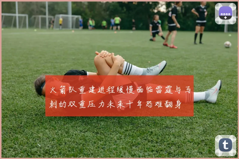 火箭队重建进程缓慢面临雷霆与马刺的双重压力未来十年恐难翻身