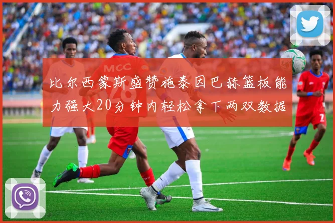 比尔西蒙斯盛赞施泰因巴赫篮板能力强大20分钟内轻松拿下两双数据