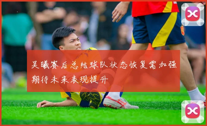 吴曦赛后总结球队状态恢复需加强期待未来表现提升