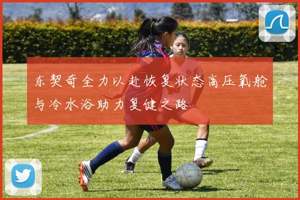 东契奇全力以赴恢复状态高压氧舱与冷水浴助力复健之路
