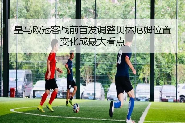 皇马欧冠客战前首发调整贝林厄姆位置变化成最大看点